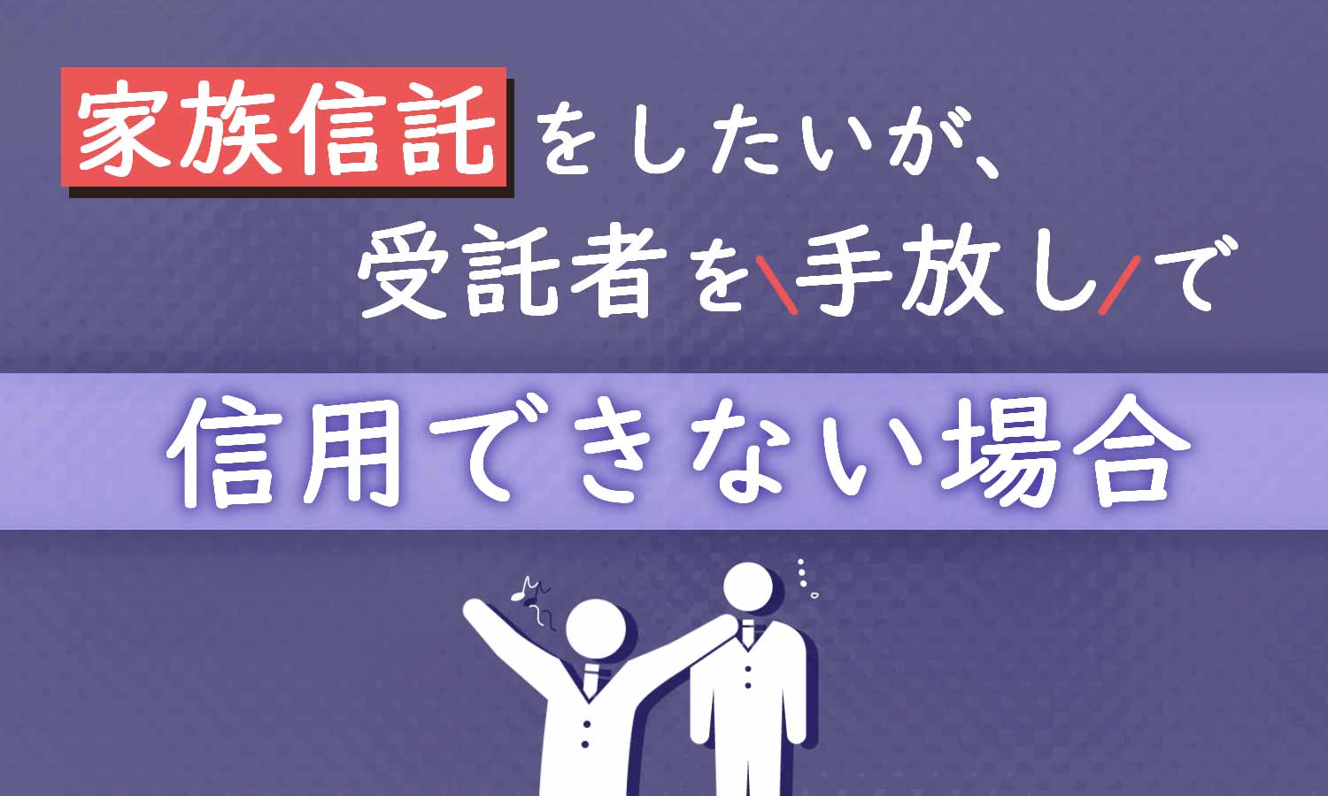 家族信託をしたいが、受託者が信用できない場合の対処法